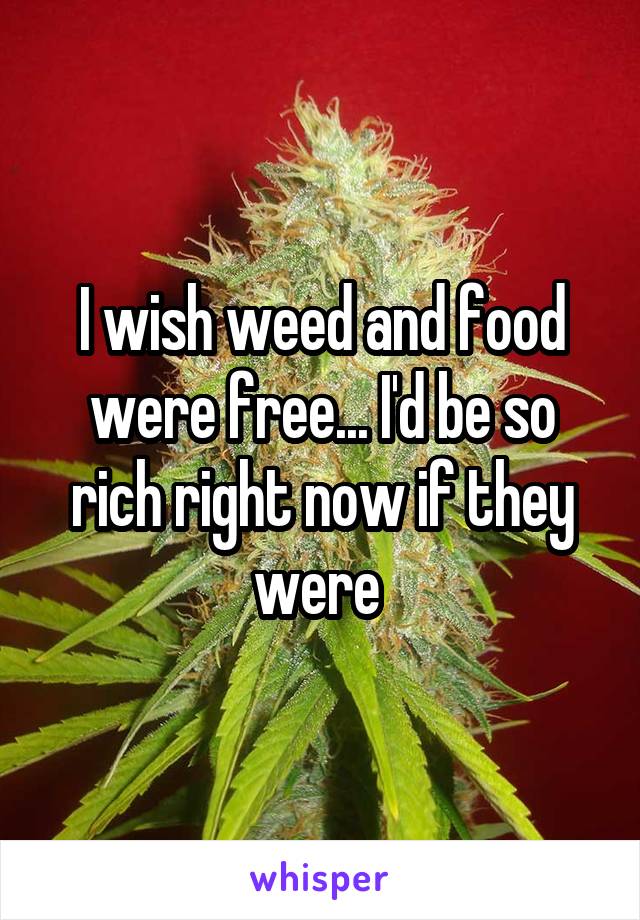 I wish weed and food were free... I'd be so rich right now if they were 
