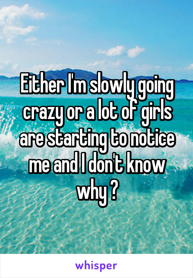 Either I'm slowly going crazy or a lot of girls are starting to notice me and I don't know why ?