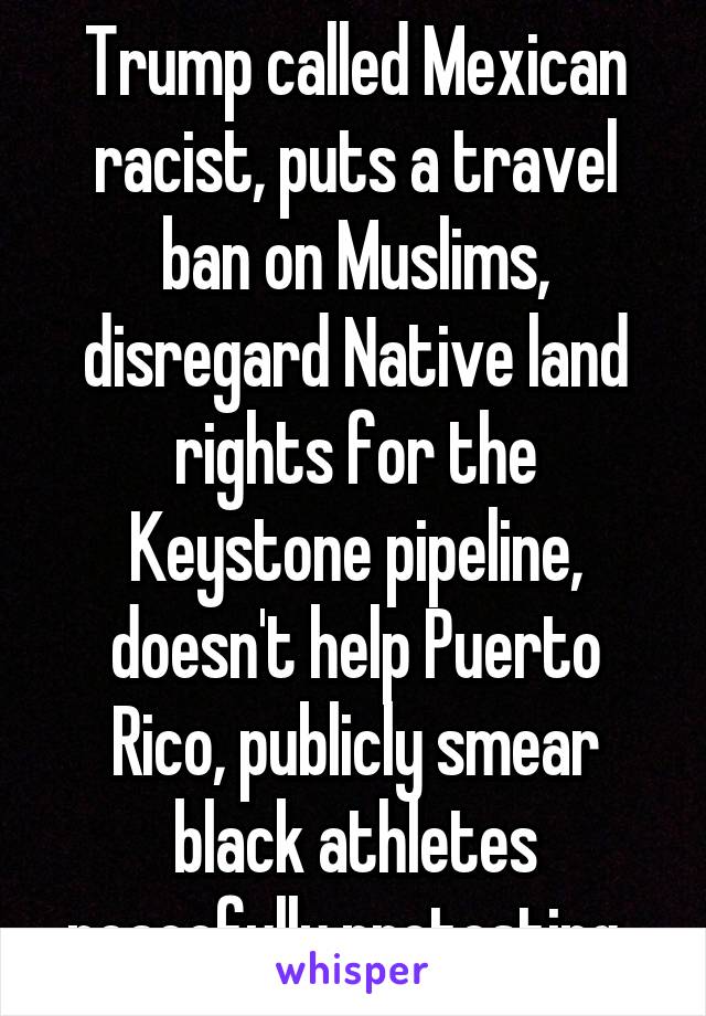 Trump called Mexican racist, puts a travel ban on Muslims, disregard Native land rights for the Keystone pipeline, doesn't help Puerto Rico, publicly smear black athletes peacefully protesting. 