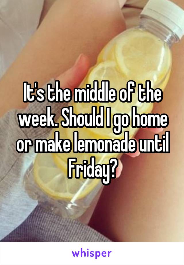 It's the middle of the week. Should I go home or make lemonade until Friday?