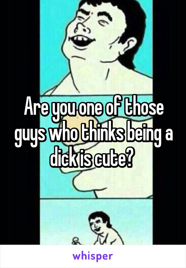 Are you one of those guys who thinks being a dick is cute? 