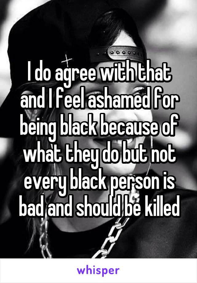 I do agree with that and I feel ashamed for being black because of what they do but not every black person is bad and should be killed