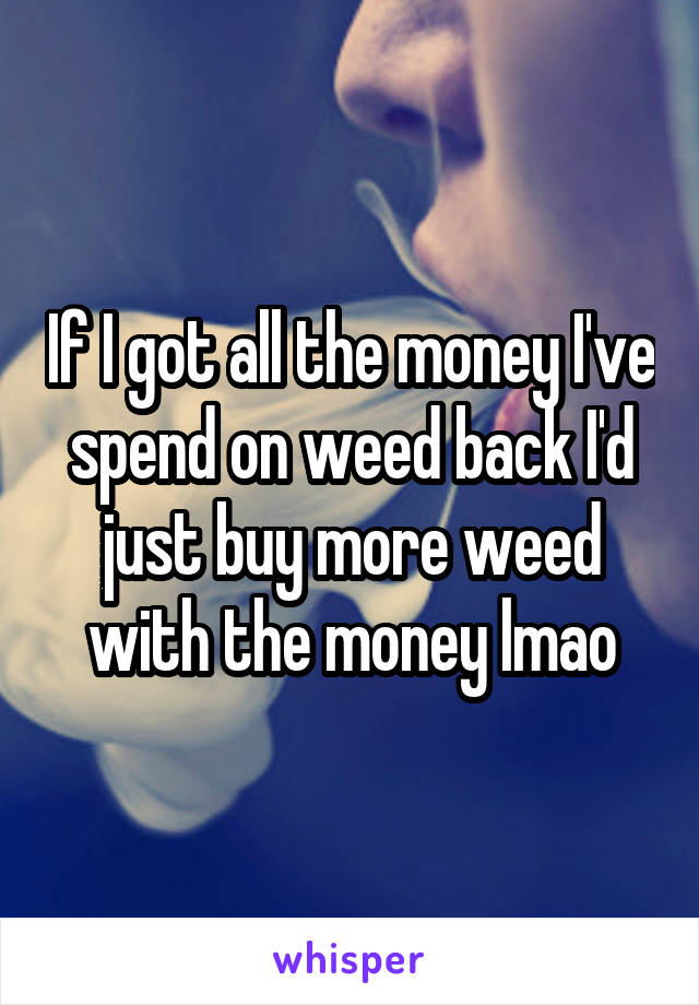 If I got all the money I've spend on weed back I'd just buy more weed with the money lmao