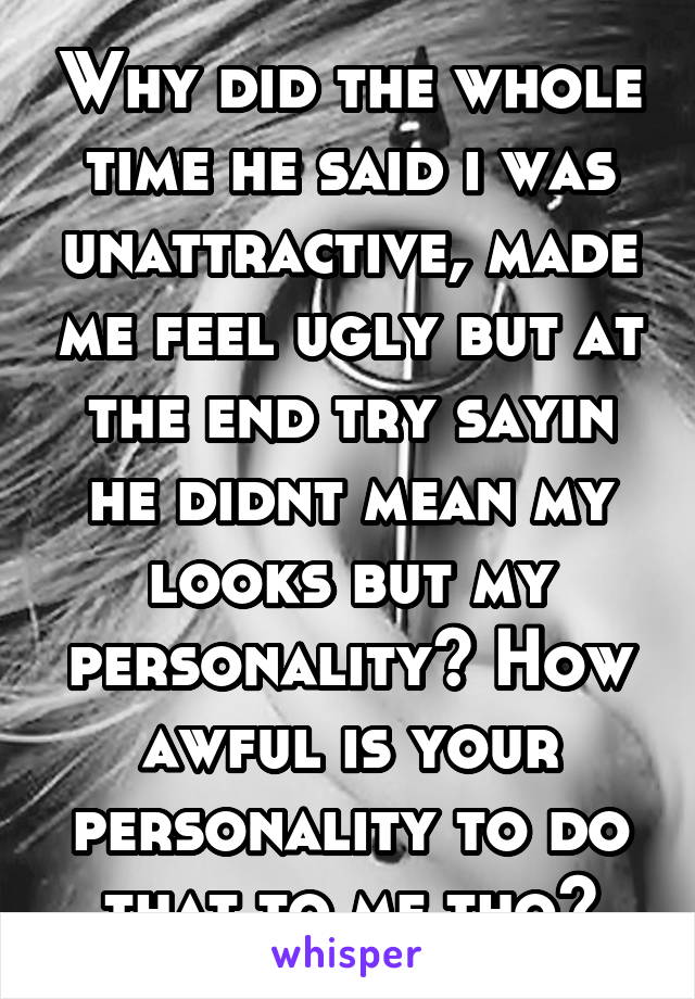 Why did the whole time he said i was unattractive, made me feel ugly but at the end try sayin he didnt mean my looks but my personality? How awful is your personality to do that to me tho?