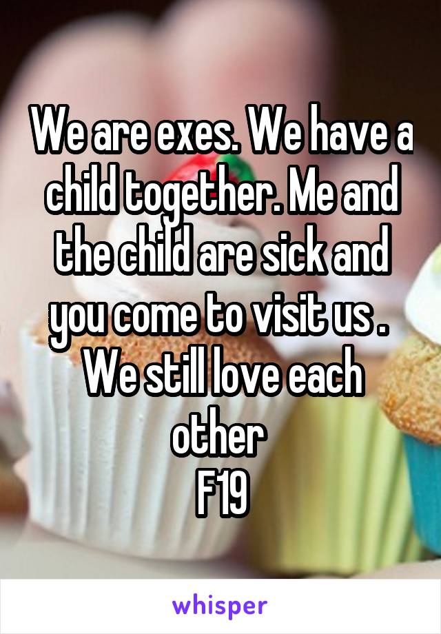We are exes. We have a child together. Me and the child are sick and you come to visit us . 
We still love each other 
F19