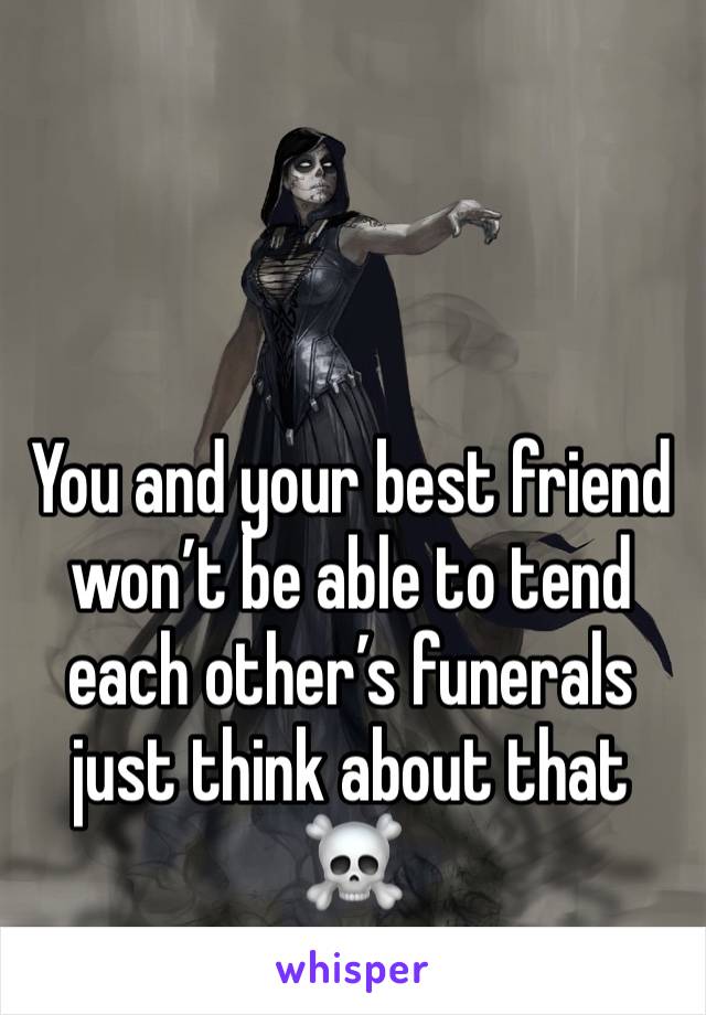 You and your best friend won’t be able to tend each other’s funerals just think about that
☠️