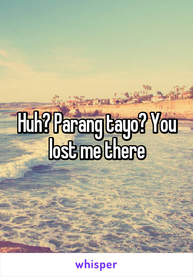 Huh? Parang tayo? You lost me there