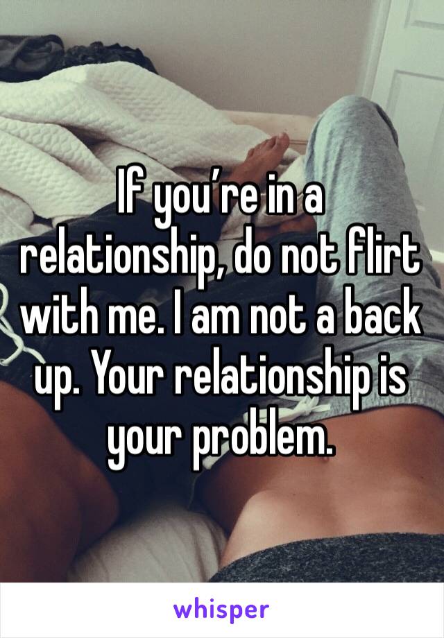 If you’re in a relationship, do not flirt with me. I am not a back up. Your relationship is your problem. 