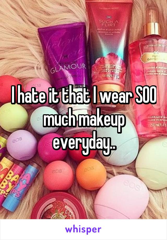 I hate it that I wear SOO much makeup everyday..