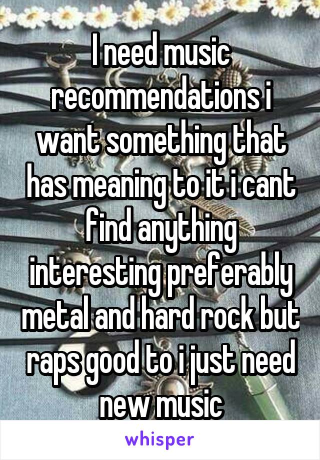 I need music recommendations i want something that has meaning to it i cant find anything interesting preferably metal and hard rock but raps good to i just need new music