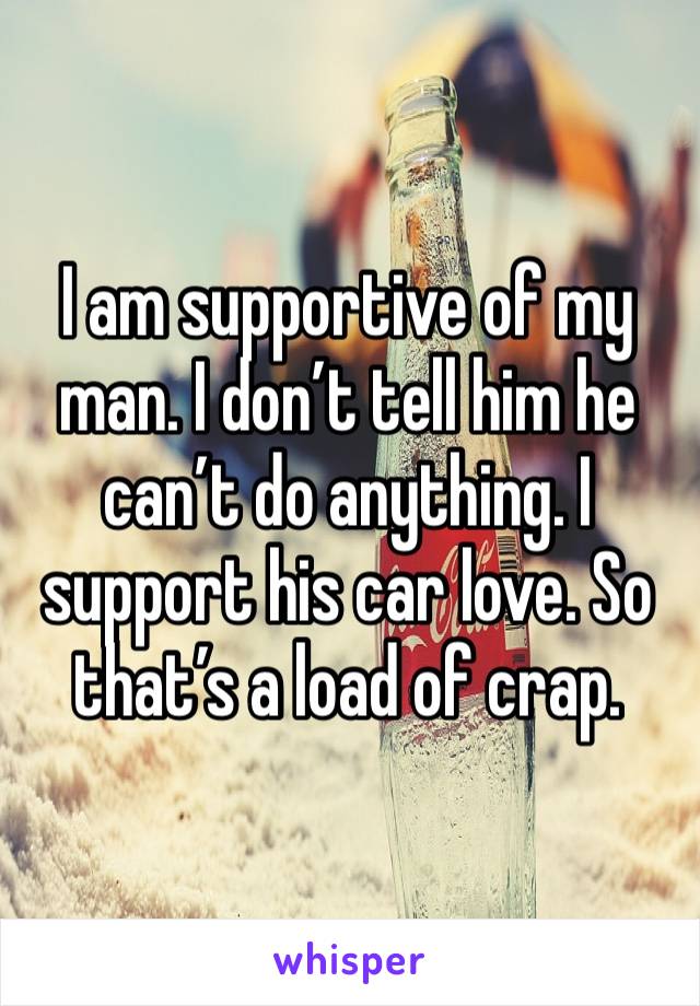 I am supportive of my man. I don’t tell him he can’t do anything. I support his car love. So that’s a load of crap. 