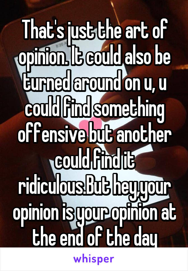 That's just the art of opinion. It could also be turned around on u, u could find something offensive but another could find it ridiculous.But hey,your opinion is your opinion at the end of the day