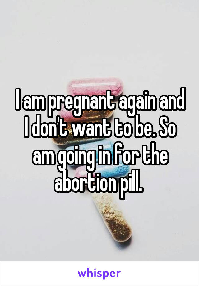 I am pregnant again and I don't want to be. So am going in for the abortion pill. 