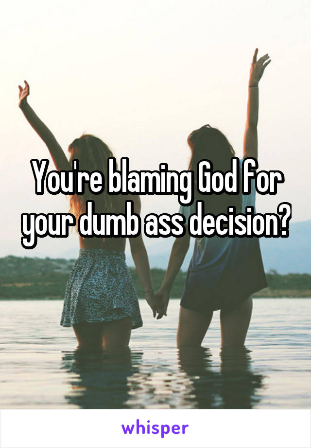 You're blaming God for your dumb ass decision? 
