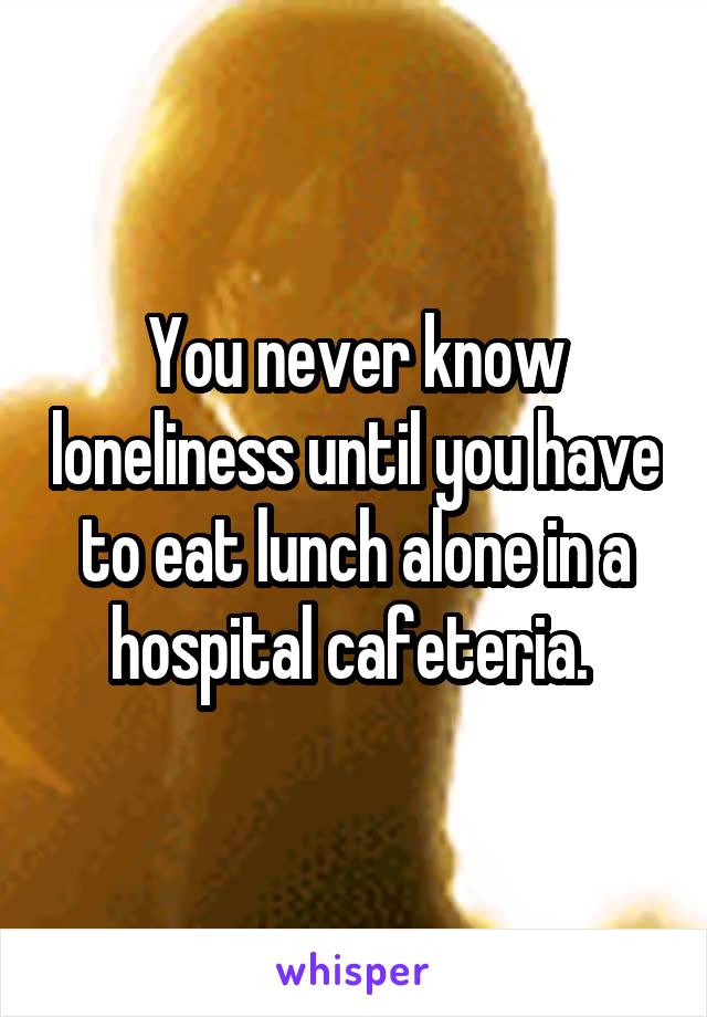 You never know loneliness until you have to eat lunch alone in a hospital cafeteria. 
