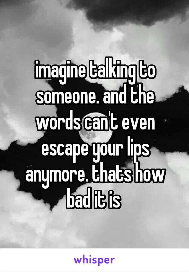 imagine talking to someone. and the words can't even escape your lips anymore. thats how bad it is 