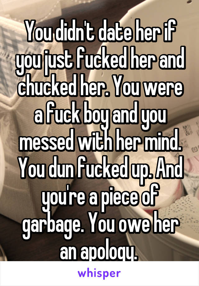 You didn't date her if you just fucked her and chucked her. You were a fuck boy and you messed with her mind. You dun fucked up. And you're a piece of garbage. You owe her an apology. 