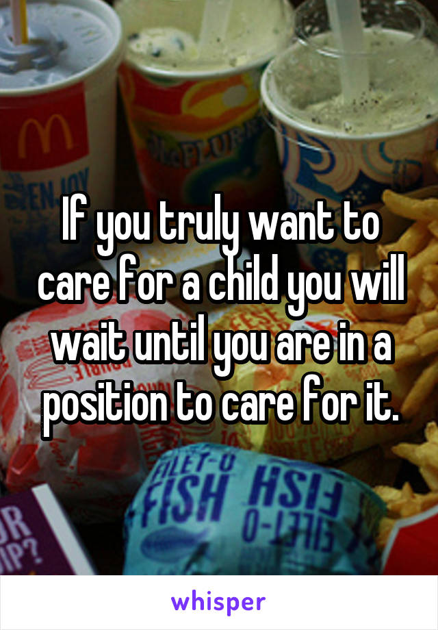 If you truly want to care for a child you will wait until you are in a position to care for it.