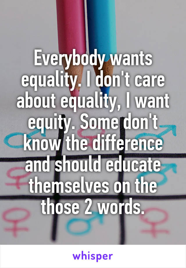 Everybody wants equality. I don't care about equality, I want equity. Some don't know the difference and should educate themselves on the those 2 words.
