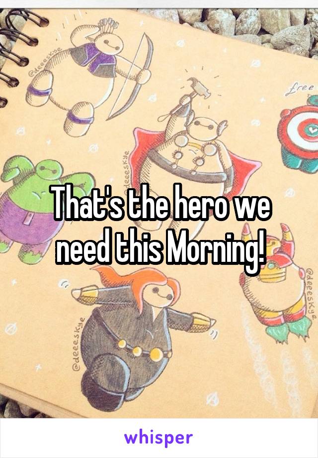 That's the hero we need this Morning!