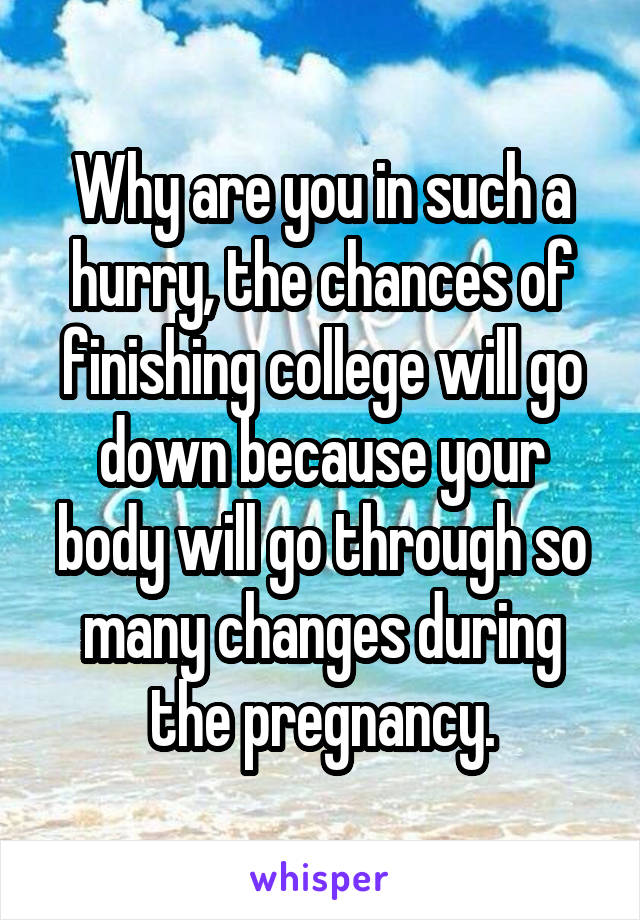 Why are you in such a hurry, the chances of finishing college will go down because your body will go through so many changes during the pregnancy.