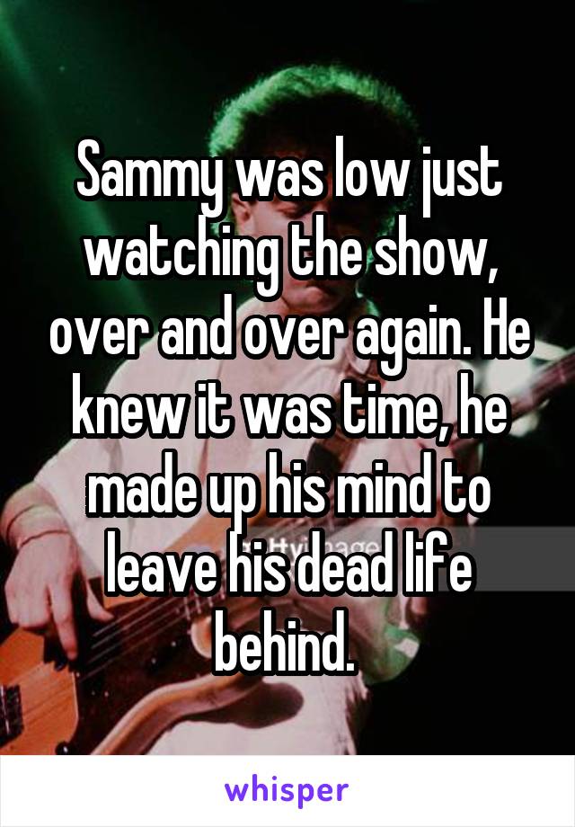 Sammy was low just watching the show, over and over again. He knew it was time, he made up his mind to leave his dead life behind. 