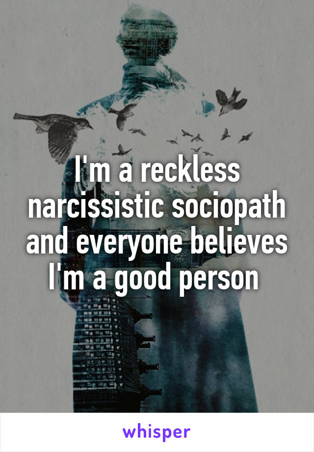 I'm a reckless narcissistic sociopath and everyone believes I'm a good person 