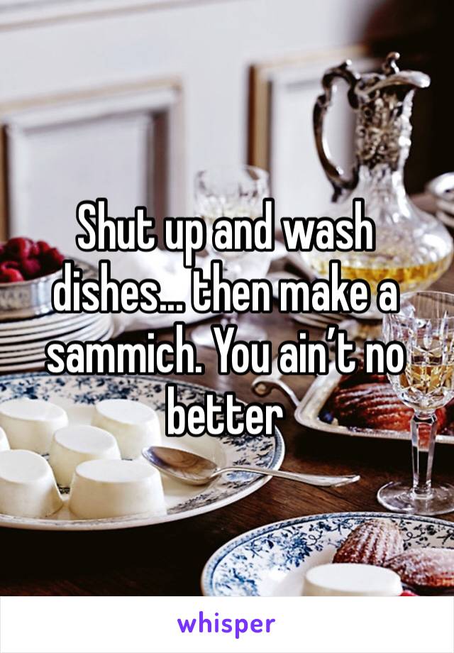 Shut up and wash dishes... then make a sammich. You ain’t no better 