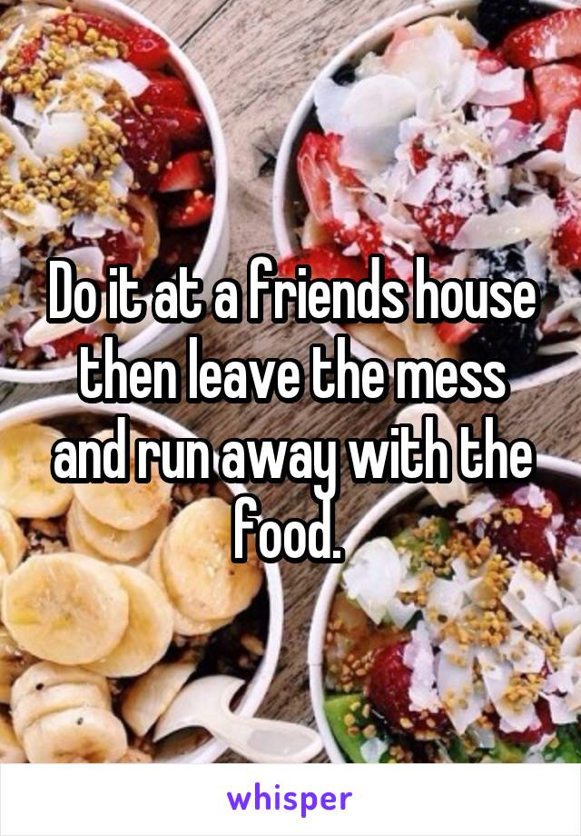 Do it at a friends house then leave the mess and run away with the food. 
