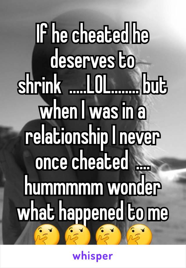 If he cheated he deserves to shrink  .....LOL........ but when I was in a relationship I never once cheated  ....  hummmmm wonder what happened to me 🤔🤔🤔🤔