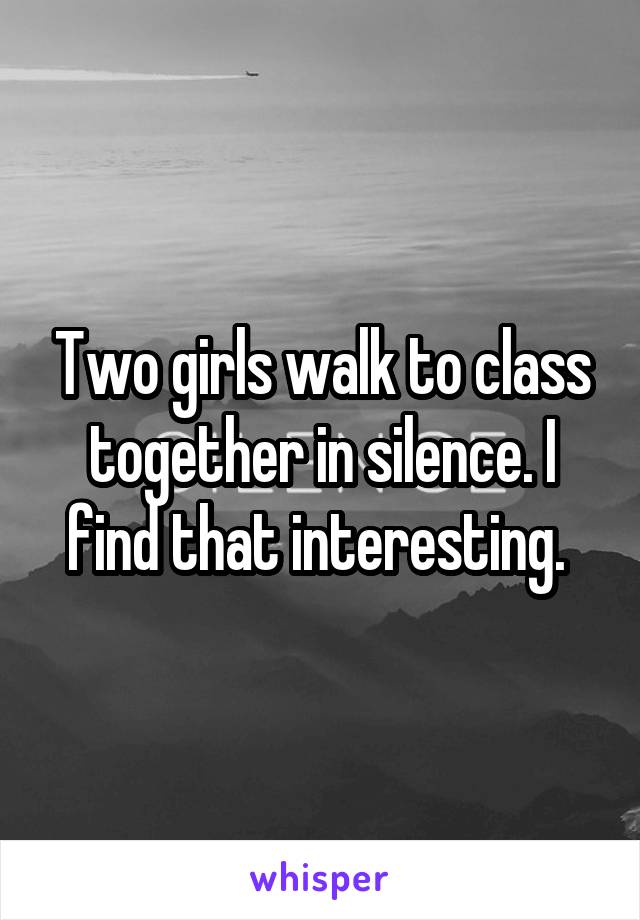 Two girls walk to class together in silence. I find that interesting. 