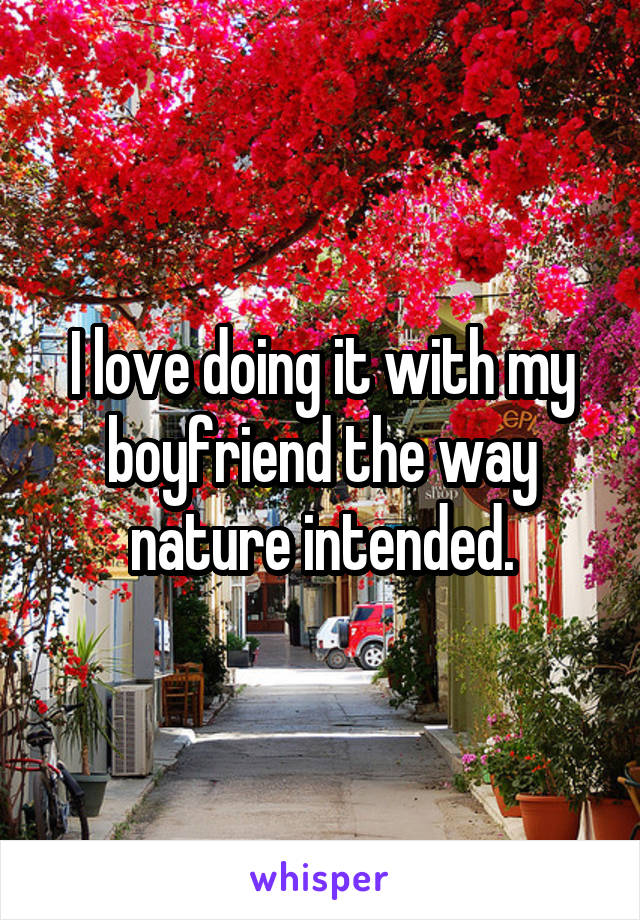 I love doing it with my boyfriend the way nature intended.