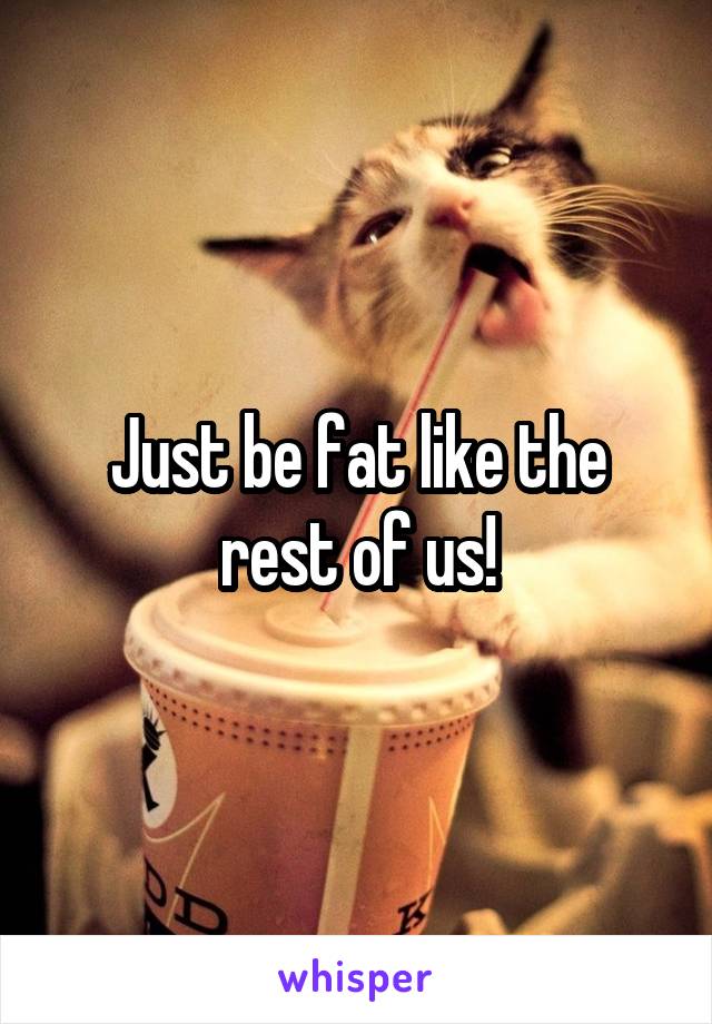 Just be fat like the rest of us!