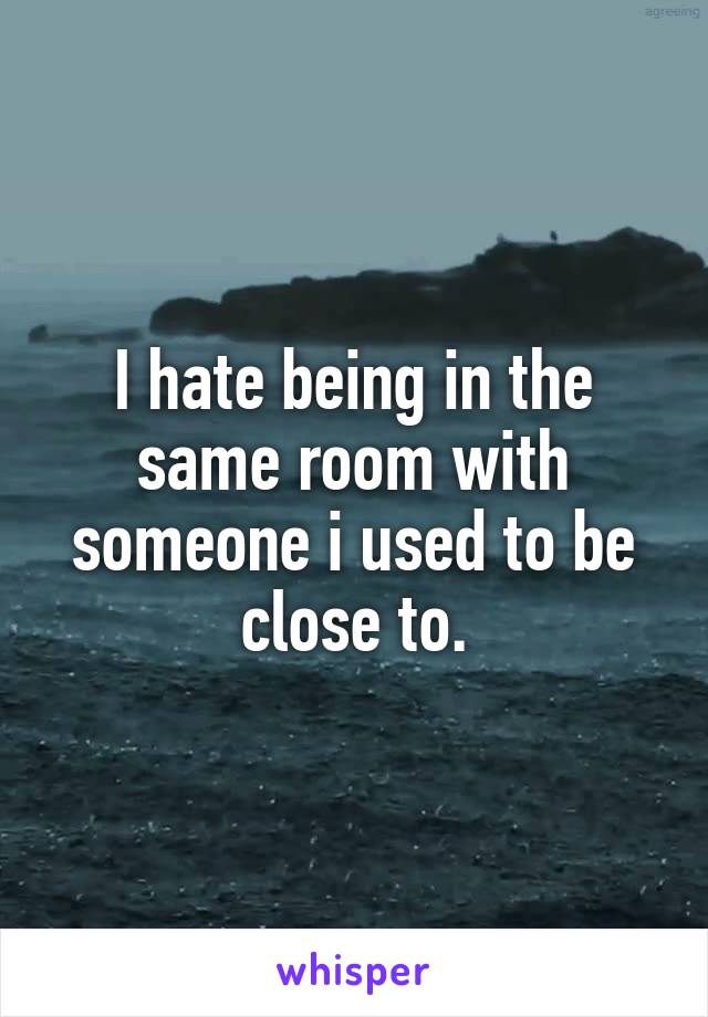 I hate being in the same room with someone i used to be close to.