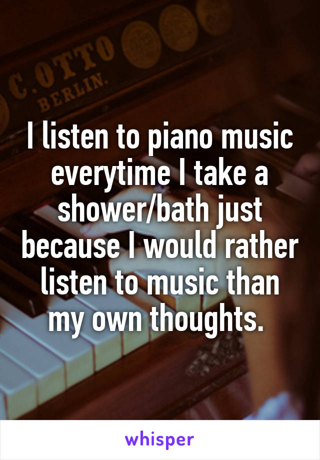 I listen to piano music everytime I take a shower/bath just because I would rather listen to music than my own thoughts. 