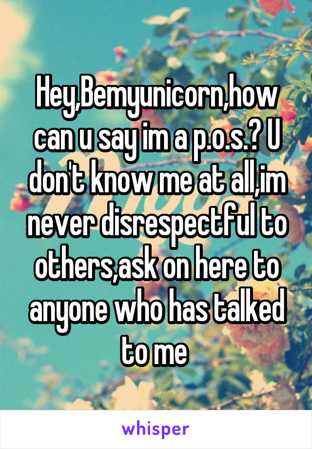 Hey,Bemyunicorn,how can u say im a p.o.s.? U don't know me at all,im never disrespectful to others,ask on here to anyone who has talked to me 