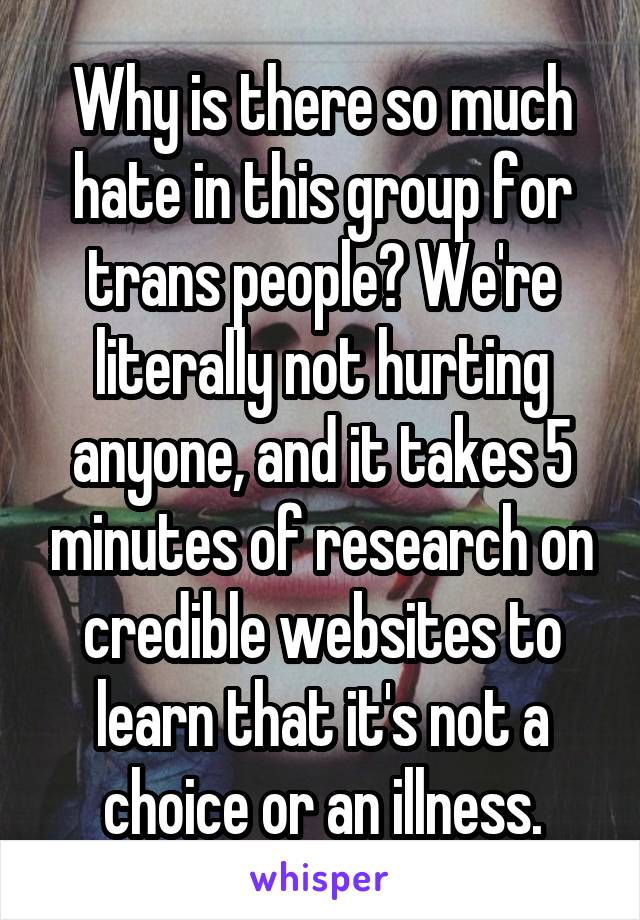 Why is there so much hate in this group for trans people? We're literally not hurting anyone, and it takes 5 minutes of research on credible websites to learn that it's not a choice or an illness.