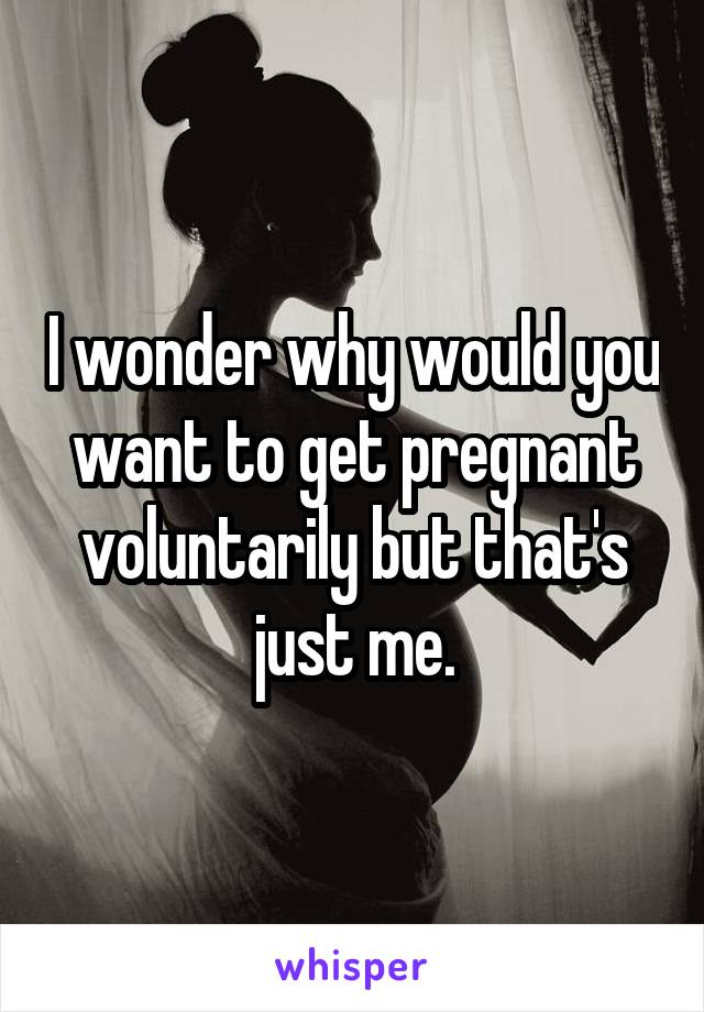 I wonder why would you want to get pregnant voluntarily but that's just me.