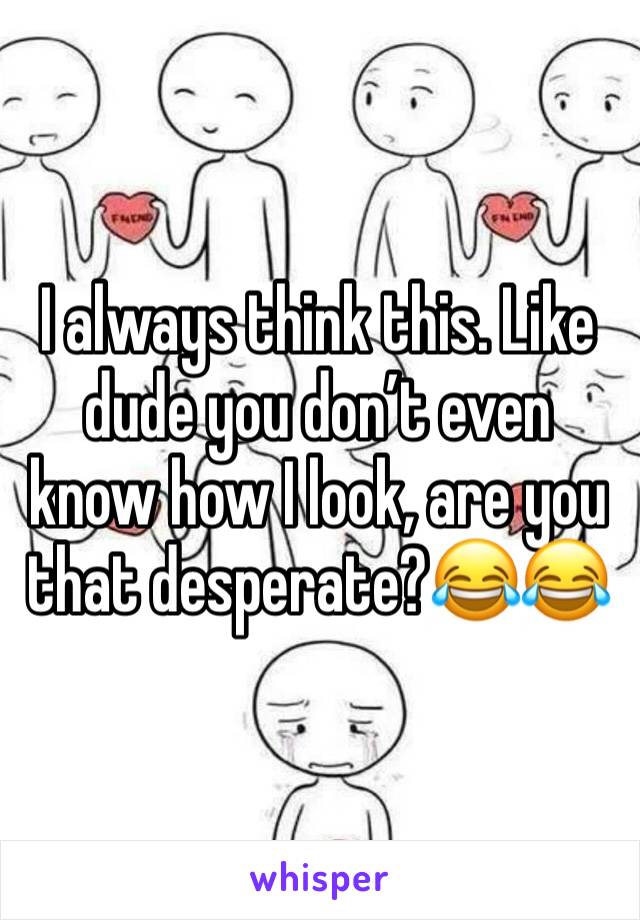 I always think this. Like dude you don’t even know how I look, are you that desperate?😂😂