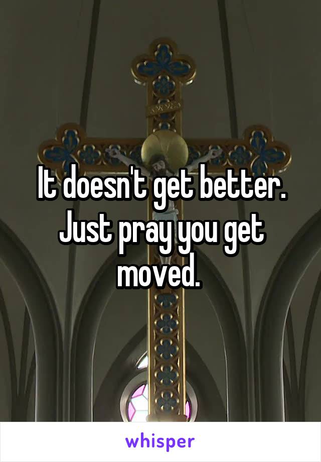 It doesn't get better. Just pray you get moved. 
