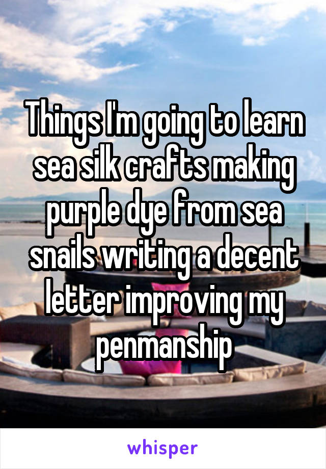 Things I'm going to learn sea silk crafts making purple dye from sea snails writing a decent letter improving my penmanship