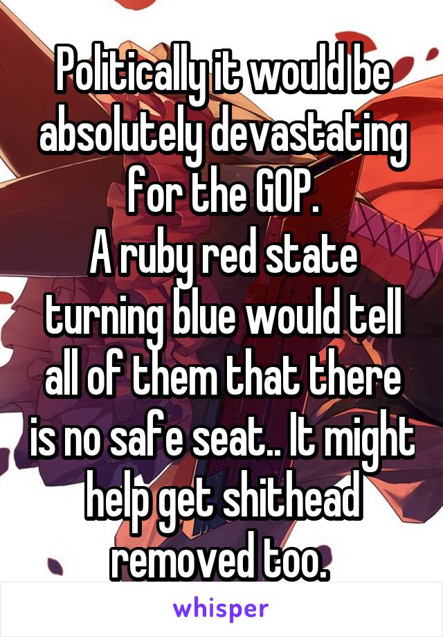 Politically it would be absolutely devastating for the GOP.
A ruby red state turning blue would tell all of them that there is no safe seat.. It might help get shithead removed too. 
