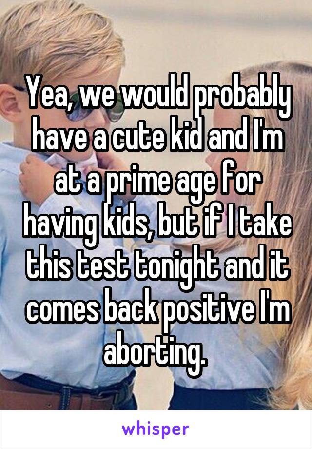 Yea, we would probably have a cute kid and I'm at a prime age for having kids, but if I take this test tonight and it comes back positive I'm aborting. 