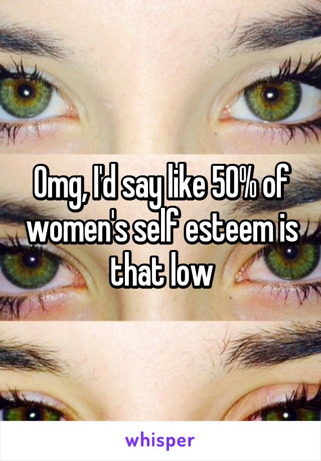 Omg, I'd say like 50% of women's self esteem is that low