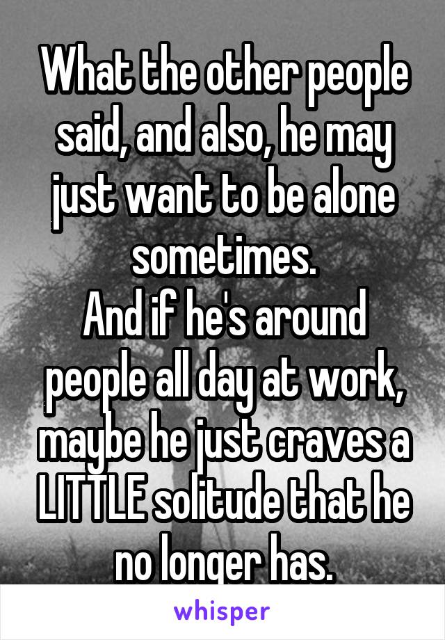 What the other people said, and also, he may just want to be alone sometimes.
And if he's around people all day at work, maybe he just craves a LITTLE solitude that he no longer has.
