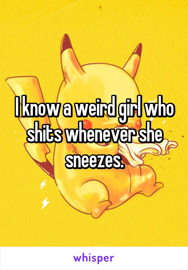I know a weird girl who shits whenever she sneezes.