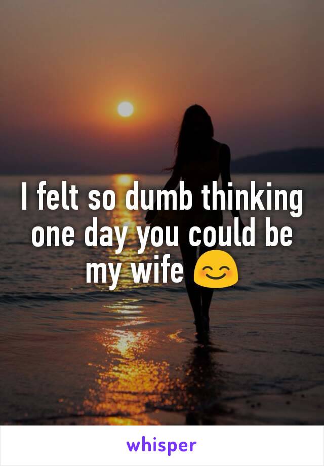 I felt so dumb thinking one day you could be my wife 😊