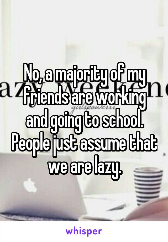 No, a majority of my friends are working and going to school. People just assume that we are lazy.