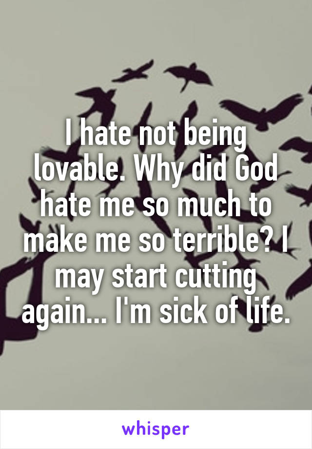 I hate not being lovable. Why did God hate me so much to make me so terrible? I may start cutting again... I'm sick of life.