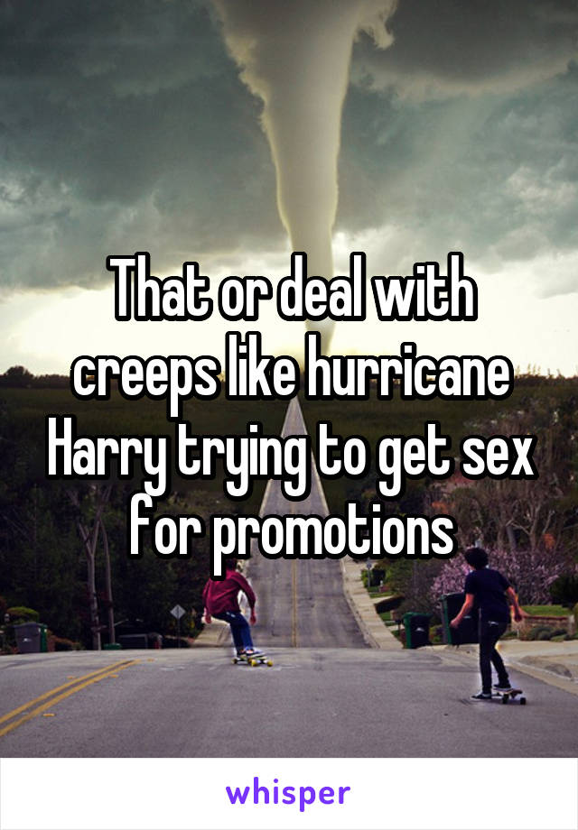 That or deal with creeps like hurricane Harry trying to get sex for promotions